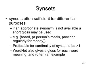 Synsets synsets often sufficient for differential purposes if an appropriate synonym is not available a short gloss may be used e.g. {board, (a person’s meals, provided regularly for money)} Preferable for cardinality of synset to be >1 WordNet also gives a gloss for each word meaning, and (often) an example 