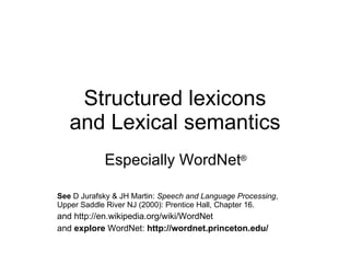 Structured lexicons and Lexical semantics Especially WordNet ® See  D Jurafsky & JH Martin:  Speech and Language Processing , Upper Saddle River NJ (2000): Prentice Hall, Chapter 16. and http://en.wikipedia.org/wiki/WordNet and  explore  WordNet:  http://wordnet.princeton.edu/ 