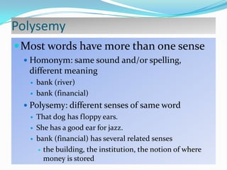 Polysemy
 Most words have more than one sense
 Homonym: same sound and/or spelling,

different meaning



bank (river)
bank (financial)

 Polysemy: different senses of same word
 That dog has floppy ears.
 She has a good ear for jazz.
 bank (financial) has several related senses
 the building, the institution, the notion of where
money is stored

 