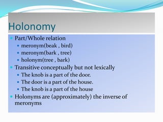 Holonomy
 Part/Whole relation
 meronym(beak , bird)
 meronym(bark , tree)
 holonym(tree , bark)
 Transitive conceptually but not lexically
 The knob is a part of the door.
 The door is a part of the house.
 The knob is a part of the house
 Holonyms are (approximately) the inverse of

meronyms

 