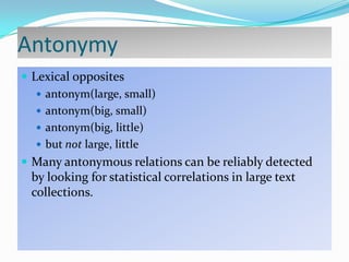 Antonymy
 Lexical opposites
 antonym(large, small)
 antonym(big, small)
 antonym(big, little)
 but not large, little
 Many antonymous relations can be reliably detected

by looking for statistical correlations in large text
collections.

 