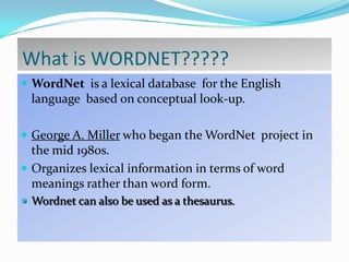 What is WORDNET?????
 WordNet is a lexical database for the English

language based on conceptual look-up.
 George A. Miller who began the WordNet project in

the mid 1980s.
 Organizes lexical information in terms of word
meanings rather than word form.
 Wordnet can also be used as a thesaurus.

 
