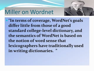Miller on Wordnet
 “In terms of coverage, WordNet’s goals

differ little from those of a good
standard college-level dictionary, and
the semantics of WordNet is based on
the notion of word sense that
lexicographers have traditionally used
in writing dictionaries. ”

 