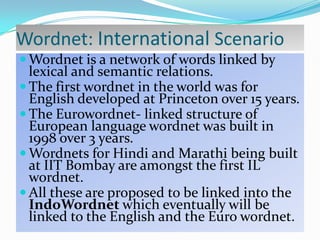 Wordnet: International Scenario
 Wordnet is a network of words linked by

lexical and semantic relations.
 The first wordnet in the world was for
English developed at Princeton over 15 years.
 The Eurowordnet- linked structure of
European language wordnet was built in
1998 over 3 years.
 Wordnets for Hindi and Marathi being built
at IIT Bombay are amongst the first IL
wordnet.
 All these are proposed to be linked into the
IndoWordnet which eventually will be
linked to the English and the Euro wordnet.

 