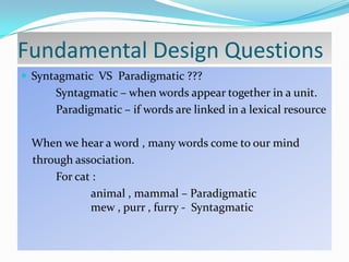 Fundamental Design Questions
 Syntagmatic VS Paradigmatic ???

Syntagmatic – when words appear together in a unit.
Paradigmatic – if words are linked in a lexical resource
When we hear a word , many words come to our mind
through association.
For cat :
animal , mammal – Paradigmatic
mew , purr , furry - Syntagmatic

 