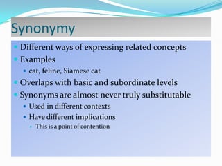Synonymy
 Different ways of expressing related concepts

 Examples
 cat, feline, Siamese cat

 Overlaps with basic and subordinate levels

 Synonyms are almost never truly substitutable
 Used in different contexts
 Have different implications
 This is a point of contention

 