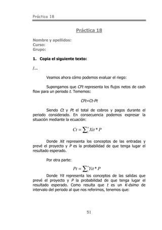 Práctica 18


                          Práctica 18

Nombre y apellidos:
Curso:
Grupo:

1. Copia el siguiente texto:

/...

       Veamos ahora cómo podemos evaluar el riego:

        Supongamos que CFt representa los flujos netos de cash
flow para un periodo t. Tememos:

                             CFt=Ct-Pt

        Siendo Ct y Pt el total de cobros y pagos durante el
periodo considerado. En consecuencia podemos expresar la
situación mediante la ecuación:

                         Ct = ∑1 Xit * P
                                n




        Donde Xit representa los conceptos de las entradas y
prevé el proyecto y P es la probabilidad de que tenga lugar el
resultado esperado.

       Por otra parte:

                         Pt = ∑1 Yit * P
                                n


         Donde Yit representa los conceptos de las salidas que
prevé el proyecto y P la probabilidad de que tenga lugar el
resultado esperado. Como resulta que t es un K-ésimo de
intervalo del periodo al que nos referimos, tenemos que:




                                51
 