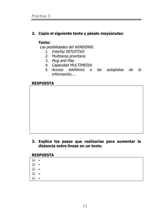 Práctica 3
11
2. Copia el siguiente texto y pásalo mayúsculas:
Texto:
Las posibilidades del WINDOWS:
1. Interfaz INTUITIVO
2. Multitarea prioritaria
3. Plug and Play
4. Capacidad MULTIMEDIA
5. Acceso telefónico a las autopistas de la
información,...
RESPUESTA
3. Explica los pasos que realizarías para aumentar la
distancia entre líneas en un texto.
RESPUESTA
! -
! -
! -
! -
! -
 