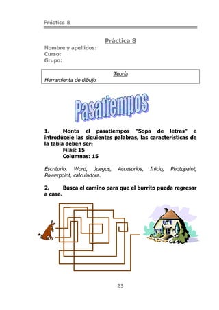Práctica 8
23
Práctica 8
Nombre y apellidos:
Curso:
Grupo:
Teoría
Herramienta de dibujo
1. Monta el pasatiempos “Sopa de letras” e
introdúcele las siguientes palabras, las características de
la tabla deben ser:
Filas: 15
Columnas: 15
Escritorio, Word, Juegos, Accesorios, Inicio, Photopaint,
Powerpoint, calculadora.
2. Busca el camino para que el burrito pueda regresar
a casa.
 