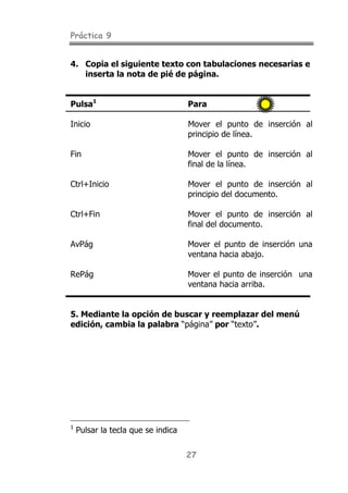 Práctica 9
27
4. Copia el siguiente texto con tabulaciones necesarias e
inserta la nota de pié de página.
Pulsa1
Para
Inicio Mover el punto de inserción al
principio de línea.
Fin Mover el punto de inserción al
final de la línea.
Ctrl+Inicio Mover el punto de inserción al
principio del documento.
Ctrl+Fin Mover el punto de inserción al
final del documento.
AvPág Mover el punto de inserción una
ventana hacia abajo.
RePág Mover el punto de inserción una
ventana hacia arriba.
5. Mediante la opción de buscar y reemplazar del menú
edición, cambia la palabra “página” por “texto”.
1
Pulsar la tecla que se indica
 