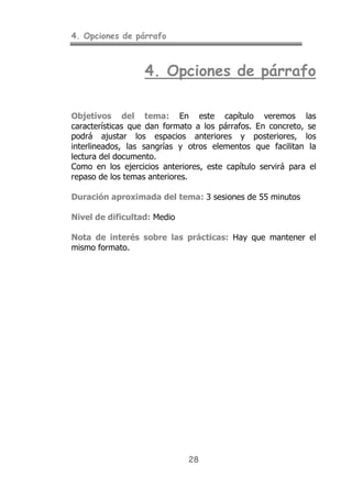 4. Opciones de párrafo
28
4. Opciones de párrafo
Objetivos del tema: En este capítulo veremos las
características que dan formato a los párrafos. En concreto, se
podrá ajustar los espacios anteriores y posteriores, los
interlineados, las sangrías y otros elementos que facilitan la
lectura del documento.
Como en los ejercicios anteriores, este capítulo servirá para el
repaso de los temas anteriores.
Duración aproximada del tema: 3 sesiones de 55 minutos
Nivel de dificultad: Medio
Nota de interés sobre las prácticas: Hay que mantener el
mismo formato.
 