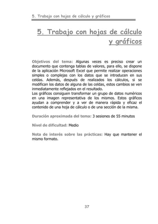 5. Trabajo con hojas de cálculo y gráficos
37
5. Trabajo con hojas de cálculo
y gráficos
Objetivos del tema: Algunas veces es preciso crear un
documento que contenga tablas de valores, para ello, se dispone
de la aplicación Microsoft Excel que permite realizar operaciones
simples o complejas con los datos que se introducen en sus
celdas. Además, después de realizados los cálculos, si se
modifican los datos de alguna de las celdas, estos cambios se ven
inmediatamente reflejados en el resultado.
Los gráficos consiguen transformar un grupo de datos numéricos
en una imagen representativa de los mismos. Estos gráficos
ayudan a comprender y a ver de manera rápida y eficaz el
contenido de una hoja de cálculo o de una sección de la misma.
Duración aproximada del tema: 3 sesiones de 55 minutos
Nivel de dificultad: Medio
Nota de interés sobre las prácticas: Hay que mantener el
mismo formato.
 