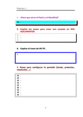 Práctica 1
7
4. ¿Para que sirve el Paint y el WordPad?
" -
5. Explica los pasos para crear una carpeta en MIS
DOCUMENTOS
# -
# -
# -
6. Explica el icono de MI PC.
$
7. Pasos para configurar la pantalla (fondo, protector,
resolución,...)
" -
" -
" -
" -
" -
" -
" -
" -
" -
 