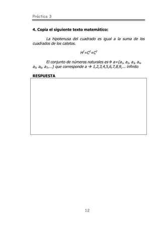 Práctica 3
12
4. Copia el siguiente texto matemático:
La hipotenusa del cuadrado es igual a la suma de los
cuadrados de los catetos.
H2
=C2
+C2
El conjunto de números naturales es" a={a1, a2, a3, a4,
a5, a6, a7,...} que corresponde a " 1,2,3,4,5,6,7,8,9,... infinito
RESPUESTA
 