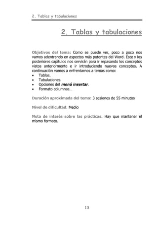 2. Tablas y tabulaciones
13
2. Tablas y tabulaciones
Objetivos del tema: Como se puede ver, poco a poco nos
vamos adentrando en aspectos más potentes del Word. Éste y los
posteriores capítulos nos servirán para ir repasando los conceptos
vistos anteriormente e ir introduciendo nuevos conceptos. A
continuación vamos a enfrentarnos a temas como:
• Tablas.
• Tabulaciones.
• Opciones del menú insertar.
• Formato columnas…
Duración aproximada del tema: 3 sesiones de 55 minutos
Nivel de dificultad: Medio
Nota de interés sobre las prácticas: Hay que mantener el
mismo formato.
 