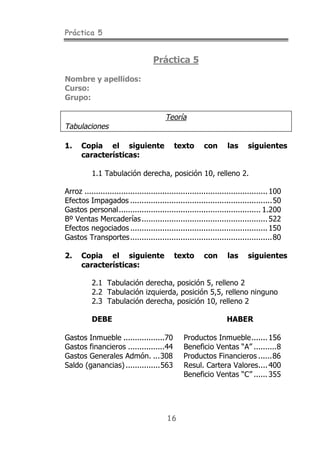 Práctica 5
16
Práctica 5
Nombre y apellidos:
Curso:
Grupo:
Teoría
Tabulaciones
1. Copia el siguiente texto con las siguientes
características:
1.1 Tabulación derecha, posición 10, relleno 2.
Arroz ................................................................................100
Efectos Impagados ..............................................................50
Gastos personal.............................................................. 1.200
Bº Ventas Mercaderías.......................................................522
Efectos negociados ............................................................150
Gastos Transportes..............................................................80
2. Copia el siguiente texto con las siguientes
características:
2.1 Tabulación derecha, posición 5, relleno 2
2.2 Tabulación izquierda, posición 5,5, relleno ninguno
2.3 Tabulación derecha, posición 10, relleno 2
DEBE HABER
Gastos Inmueble ..................70 Productos Inmueble.......156
Gastos financieros ................44 Beneficio Ventas “A” ..........8
Gastos Generales Admón. ...308 Productos Financieros ......86
Saldo (ganancias)...............563 Resul. Cartera Valores....400
Beneficio Ventas “C” ......355
 