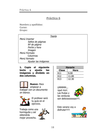 Práctica 6
18
Práctica 6
Nombre y apellidos:
Curso:
Grupo:
Teoría
Menú Insertar
Saltos de páginas
Nº de página
Fecha y hora
Imagen
Menú Formato
Columnas
Menú formato
Ajustar las imágenes
1. Copia el siguiente
texto y ajusta las
imágenes y divídelo en
dos columnas.
Nuevo: Para
empezar a
trabajar con un documento
en blanco.
El profesor será
tu guía en el
ejercicio.
Trabaja como una
hormiguita y así
obtendrás
mejor provecho.
Horario
Clase Hora
X11 9.00
X12 11.00
X13 12.30
UMMMM...
¡qué rico!.
Las frutas y
las verduras
son deliciooooosas!!!!.
Este verano voy a
disfrutar!!!!!
 