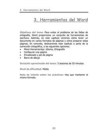 3. Herramientas del Word
20
3. Herramientas del Word
Objetivos del tema: Para evitar el problema de las faltas de
ortografía, Word proporciona un conjunto de herramientas de
escritura. Además, en este capítulo veremos cómo tener un
documento en varios formatos de páginas y cómo preparar estas
páginas. En concreto, dedicaremos este capítulo a parte de la
corrección ortográfica, a las siguientes opciones:
• Menú Herramientas: Idioma, Ortografía
• Configurar una página
• Encabezado y pié de página
• Barra de dibujo
Duración aproximada del tema: 3 sesiones de 55 minutos
Nivel de dificultad: Medio
Nota de interés sobre las prácticas: Hay que mantener el
mismo formato.
 