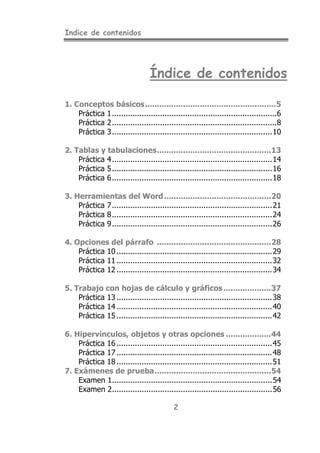 Indice de contenidos
2
Índice de contenidos
1. Conceptos básicos.......................................................5
Práctica 1........................................................................6
Práctica 2........................................................................8
Práctica 3......................................................................10
2. Tablas y tabulaciones................................................13
Práctica 4......................................................................14
Práctica 5......................................................................16
Práctica 6......................................................................18
3. Herramientas del Word.............................................20
Práctica 7......................................................................21
Práctica 8......................................................................24
Práctica 9......................................................................26
4. Opciones del párrafo ................................................28
Práctica 10 ....................................................................29
Práctica 11 ....................................................................32
Práctica 12 ....................................................................34
5. Trabajo con hojas de cálculo y gráficos....................37
Práctica 13 ....................................................................38
Práctica 14 ....................................................................40
Práctica 15 ....................................................................42
6. Hipervínculos, objetos y otras opciones ...................44
Práctica 16 ....................................................................45
Práctica 17 ....................................................................48
Práctica 18 ....................................................................51
7. Exámenes de prueba.................................................54
Examen 1......................................................................54
Examen 2......................................................................56
 