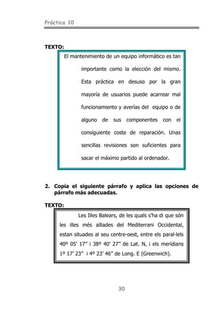 Práctica 10
30
TEXTO:
El mantenimiento de un equipo informático es tan
importante como la elección del mismo.
Esta práctica en desuso por la gran
mayoría de usuarios puede acarrear mal
funcionamiento y averías del equipo o de
alguno de sus componentes con el
consiguiente coste de reparación. Unas
sencillas revisiones son suficientes para
sacar el máximo partido al ordenador.
2. Copia el siguiente párrafo y aplica las opciones de
párrafo más adecuadas.
TEXTO:
Les Illes Balears, de les quals s’ha di que són
les illes més aïllades del Mediterrani Occidental,
estan situades al seu centre-oest, entre els paral·lels
40º 05’ 17’’ i 38º 40’ 27’’ de Lat. N, i els meridians
1º 17’ 23’’ i 4º 23’ 46’’ de Long. E (Greenwich).
 
