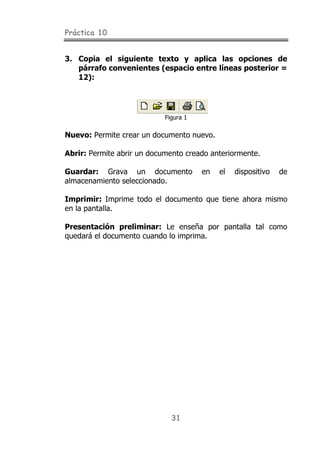 Práctica 10
31
3. Copia el siguiente texto y aplica las opciones de
párrafo convenientes (espacio entre líneas posterior =
12):
Figura 1
Nuevo: Permite crear un documento nuevo.
Abrir: Permite abrir un documento creado anteriormente.
Guardar: Grava un documento en el dispositivo de
almacenamiento seleccionado.
Imprimir: Imprime todo el documento que tiene ahora mismo
en la pantalla.
Presentación preliminar: Le enseña por pantalla tal como
quedará el documento cuando lo imprima.
 
