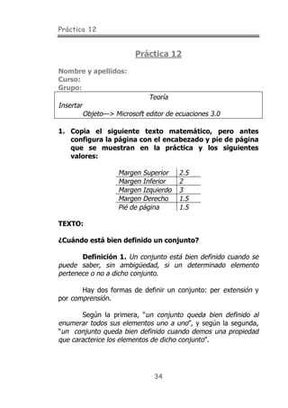 Práctica 12
34
Práctica 12
Nombre y apellidos:
Curso:
Grupo:
Teoría
Insertar
Objeto—> Microsoft editor de ecuaciones 3.0
1. Copia el siguiente texto matemático, pero antes
configura la página con el encabezado y pie de página
que se muestran en la práctica y los siguientes
valores:
Margen Superior 2.5
Margen Inferior 2
Margen Izquierdo 3
Margen Derecho 1.5
Pié de página 1.5
TEXTO:
¿Cuándo está bien definido un conjunto?
Definición 1. Un conjunto está bien definido cuando se
puede saber, sin ambigüedad, si un determinado elemento
pertenece o no a dicho conjunto.
Hay dos formas de definir un conjunto: per extensión y
por comprensión.
Según la primera, “un conjunto queda bien definido al
enumerar todos sus elementos uno a uno”, y según la segunda,
“un conjunto queda bien definido cuando demos una propiedad
que caracterice los elementos de dicho conjunto”.
 