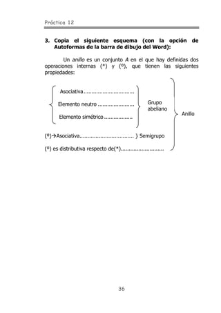 Práctica 12
36
3. Copia el siguiente esquema (con la opción de
Autoformas de la barra de dibujo del Word):
Un anillo es un conjunto A en el que hay definidas dos
operaciones internas (*) y (º), que tienen las siguientes
propiedades:
Asociativa................................
Elemento neutro .......................
Elemento simétrico ..................
(º)!Asociativa.................................. } Semigrupo
(º) es distributiva respecto de(*)...........................
Grupo
abeliano
Anillo
 