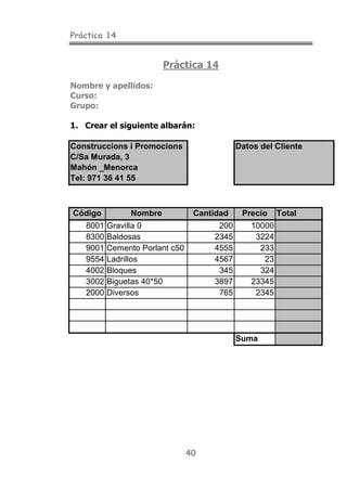 Práctica 14
40
Práctica 14
Nombre y apellidos:
Curso:
Grupo:
1. Crear el siguiente albarán:
Construccions i Promocions Datos del Cliente
C/Sa Murada, 3
Mahón _Menorca
Tel: 971 36 41 55
Código Nombre Cantidad Precio Total
8001 Gravilla 0 200 10000
8300 Baldosas 2345 3224
9001 Cemento Porlant c50 4555 233
9554 Ladrillos 4567 23
4002 Bloques 345 324
3002 Biguetas 40*50 3897 23345
2000 Diversos 765 2345
Suma
 
