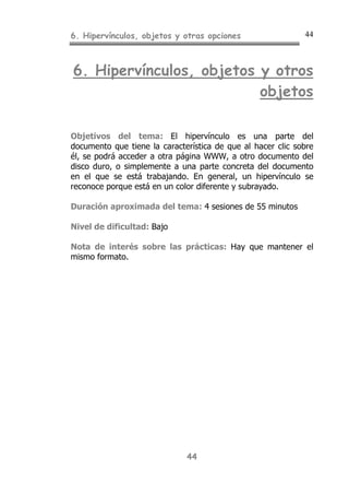 6. Hipervínculos, objetos y otras opciones 44
44
6. Hipervínculos, objetos y otros
objetos
Objetivos del tema: El hipervínculo es una parte del
documento que tiene la característica de que al hacer clic sobre
él, se podrá acceder a otra página WWW, a otro documento del
disco duro, o simplemente a una parte concreta del documento
en el que se está trabajando. En general, un hipervínculo se
reconoce porque está en un color diferente y subrayado.
Duración aproximada del tema: 4 sesiones de 55 minutos
Nivel de dificultad: Bajo
Nota de interés sobre las prácticas: Hay que mantener el
mismo formato.
 
