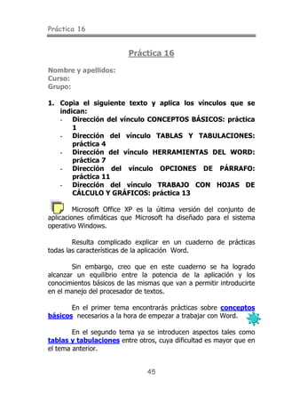 Práctica 16
45
Práctica 16
Nombre y apellidos:
Curso:
Grupo:
1. Copia el siguiente texto y aplica los vínculos que se
indican:
- Dirección del vínculo CONCEPTOS BÁSICOS: práctica
1
- Dirección del vínculo TABLAS Y TABULACIONES:
práctica 4
- Dirección del vínculo HERRAMIENTAS DEL WORD:
práctica 7
- Dirección del vínculo OPCIONES DE PÁRRAFO:
práctica 11
- Dirección del vínculo TRABAJO CON HOJAS DE
CÁLCULO Y GRÁFICOS: práctica 13
Microsoft Office XP es la última versión del conjunto de
aplicaciones ofimáticas que Microsoft ha diseñado para el sistema
operativo Windows.
Resulta complicado explicar en un cuaderno de prácticas
todas las características de la aplicación Word.
Sin embargo, creo que en este cuaderno se ha logrado
alcanzar un equilibrio entre la potencia de la aplicación y los
conocimientos básicos de las mismas que van a permitir introducirte
en el manejo del procesador de textos.
En el primer tema encontrarás prácticas sobre conceptos
básicos necesarios a la hora de empezar a trabajar con Word.
En el segundo tema ya se introducen aspectos tales como
tablas y tabulaciones entre otros, cuya dificultad es mayor que en
el tema anterior.
 
