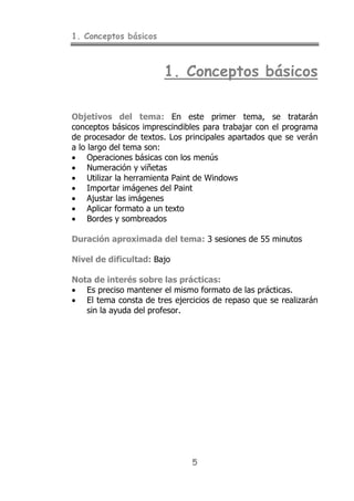 1. Conceptos básicos
5
1. Conceptos básicos
Objetivos del tema: En este primer tema, se tratarán
conceptos básicos imprescindibles para trabajar con el programa
de procesador de textos. Los principales apartados que se verán
a lo largo del tema son:
• Operaciones básicas con los menús
• Numeración y viñetas
• Utilizar la herramienta Paint de Windows
• Importar imágenes del Paint
• Ajustar las imágenes
• Aplicar formato a un texto
• Bordes y sombreados
Duración aproximada del tema: 3 sesiones de 55 minutos
Nivel de dificultad: Bajo
Nota de interés sobre las prácticas:
• Es preciso mantener el mismo formato de las prácticas.
• El tema consta de tres ejercicios de repaso que se realizarán
sin la ayuda del profesor.
 