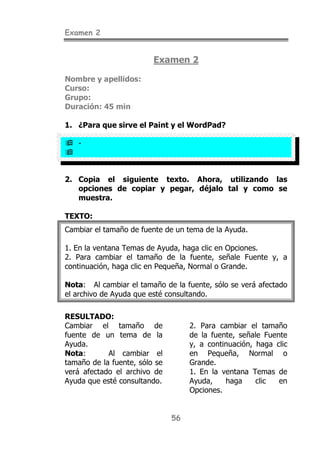 Examen 2
56
Examen 2
Nombre y apellidos:
Curso:
Grupo:
Duración: 45 min
1. ¿Para que sirve el Paint y el WordPad?
! -
!
2. Copia el siguiente texto. Ahora, utilizando las
opciones de copiar y pegar, déjalo tal y como se
muestra.
TEXTO:
Cambiar el tamaño de fuente de un tema de la Ayuda.
1. En la ventana Temas de Ayuda, haga clic en Opciones.
2. Para cambiar el tamaño de la fuente, señale Fuente y, a
continuación, haga clic en Pequeña, Normal o Grande.
Nota: Al cambiar el tamaño de la fuente, sólo se verá afectado
el archivo de Ayuda que esté consultando.
RESULTADO:
Cambiar el tamaño de
fuente de un tema de la
Ayuda.
Nota: Al cambiar el
tamaño de la fuente, sólo se
verá afectado el archivo de
Ayuda que esté consultando.
2. Para cambiar el tamaño
de la fuente, señale Fuente
y, a continuación, haga clic
en Pequeña, Normal o
Grande.
1. En la ventana Temas de
Ayuda, haga clic en
Opciones.
 