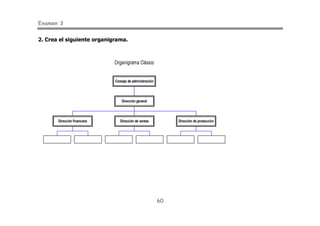 Examen 3
60
2. Crea el siguiente organigrama.
Organigrama Clásico
Dirección financiera Dirección de ventas Dirección de producción
Dirección general
Consejo de administración
 