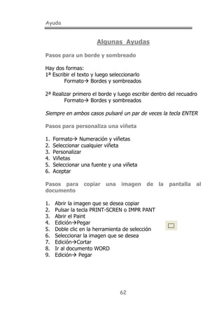 Ayuda
62
Algunas Ayudas
Pasos para un borde y sombreado
Hay dos formas:
1ª Escribir el texto y luego seleccionarlo
Formato! Bordes y sombreados
2ª Realizar primero el borde y luego escribir dentro del recuadro
Formato! Bordes y sombreados
Siempre en ambos casos pulsaré un par de veces la tecla ENTER
Pasos para personaliza una viñeta
1. Formato! Numeración y viñetas
2. Seleccionar cualquier viñeta
3. Personalizar
4. Viñetas
5. Seleccionar una fuente y una viñeta
6. Aceptar
Pasos para copiar una imagen de la pantalla al
documento
1. Abrir la imagen que se desea copiar
2. Pulsar la tecla PRINT-SCREN o IMPR PANT
3. Abrir el Paint
4. Edición!Pegar
5. Doble clic en la herramienta de selección
6. Seleccionar la imagen que se desea
7. Edición!Cortar
8. Ir al documento WORD
9. Edición! Pegar
 