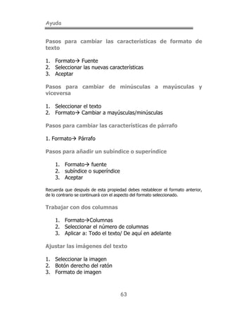 Ayuda
63
Pasos para cambiar las características de formato de
texto
1. Formato! Fuente
2. Seleccionar las nuevas características
3. Aceptar
Pasos para cambiar de minúsculas a mayúsculas y
viceversa
1. Seleccionar el texto
2. Formato! Cambiar a mayúsculas/minúsculas
Pasos para cambiar las características de párrafo
1. Formato! Párrafo
Pasos para añadir un subíndice o superíndice
1. Formato! fuente
2. subíndice o superíndice
3. Aceptar
Recuerda que después de esta propiedad debes restablecer el formato anterior,
de lo contrario se continuará con el aspecto del formato seleccionado.
Trabajar con dos columnas
1. Formato!Columnas
2. Seleccionar el número de columnas
3. Aplicar a: Todo el texto/ De aquí en adelante
Ajustar las imágenes del texto
1. Seleccionar la imagen
2. Botón derecho del ratón
3. Formato de imagen
 
