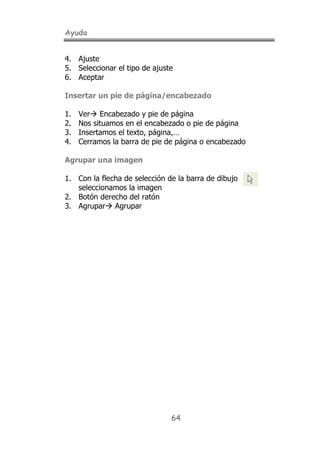 Ayuda
64
4. Ajuste
5. Seleccionar el tipo de ajuste
6. Aceptar
Insertar un pie de página/encabezado
1. Ver! Encabezado y pie de página
2. Nos situamos en el encabezado o pie de página
3. Insertamos el texto, página,…
4. Cerramos la barra de pie de página o encabezado
Agrupar una imagen
1. Con la flecha de selección de la barra de dibujo
seleccionamos la imagen
2. Botón derecho del ratón
3. Agrupar! Agrupar
 