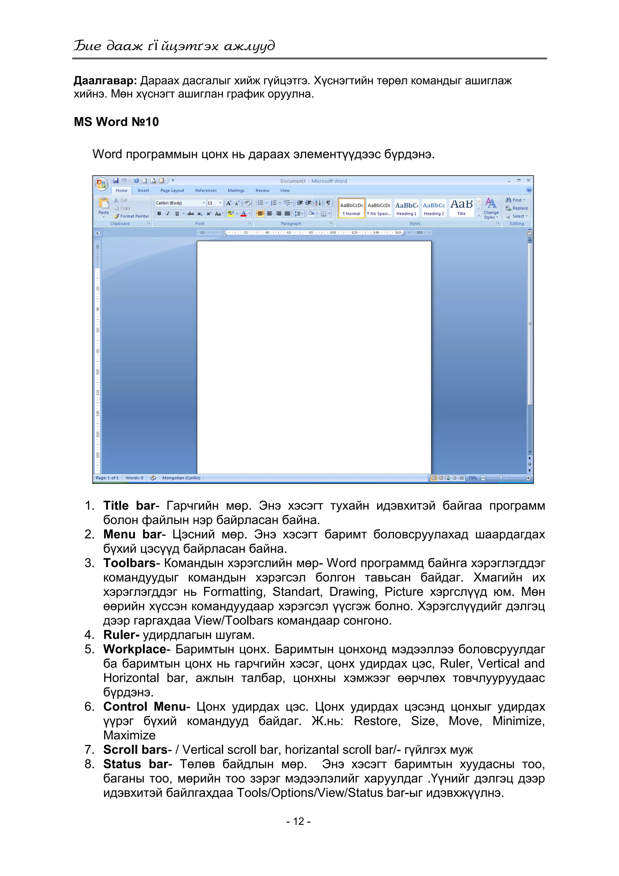 ї
- 12 -
Даалгавар: Дараах дасгалыг хийж гүйцэтгэ. Хүснэгтийн төрөл командыг ашиглаж
хийнэ. Мөн хүснэгт ашиглан график оруулна.
MS Word №10
Word программын цонх нь дараах элементүүдээс бүрдэнэ.
1. Title bar- Гарчгийн мөр. Энэ хэсэгт тухайн идэвхитэй байгаа программ
болон файлын нэр байрласан байна.
2. Menu bar- Цэсний мөр. Энэ хэсэгт баримт боловсруулахад шаардагдах
бүхий цэсүүд байрласан байна.
3. Toolbars- Командын хэрэгслийн мөр- Word программд байнга хэрэглэгддэг
командуудыг командын хэрэгсэл болгон тавьсан байдаг. Хмагийн их
хэрэглэгддэг нь Formatting, Standart, Drawing, Picture хэргслүүд юм. Мөн
өөрийн хүссэн командуудаар хэрэгсэл үүсгэж болно. Хэрэгслүүдийг дэлгэц
дээр гаргахдаа View/Toolbars командаар сонгоно.
4. Ruler- удирдлагын шугам.
5. Workplace- Баримтын цонх. Баримтын цонхонд мэдээллээ боловсруулдаг
ба баримтын цонх нь гарчгийн хэсэг, цонх удирдах цэс, Ruler, Vertical and
Horizontal bar, ажлын талбар, цонхны хэмжээг өөрчлөх товчлууруудаас
бүрдэнэ.
6. Control Menu- Цонх удирдах цэс. Цонх удирдах цэсэнд цонхыг удирдах
үүрэг бүхий командууд байдаг. Ж.нь: Restore, Size, Move, Minimize,
Maximize
7. Scroll bars- / Vertical scroll bar, horizantal scroll bar/- гүйлгэх муж
8. Status bar- Төлөв байдлын мөр. Энэ хэсэгт баримтын хуудасны тоо,
баганы тоо, мөрийн тоо зэрэг мэдээлэлийг харуулдаг .Үүнийг дэлгэц дээр
идэвхитэй байлгахдаа Tools/Options/View/Status bar-ыг идэвхжүүлнэ.
 