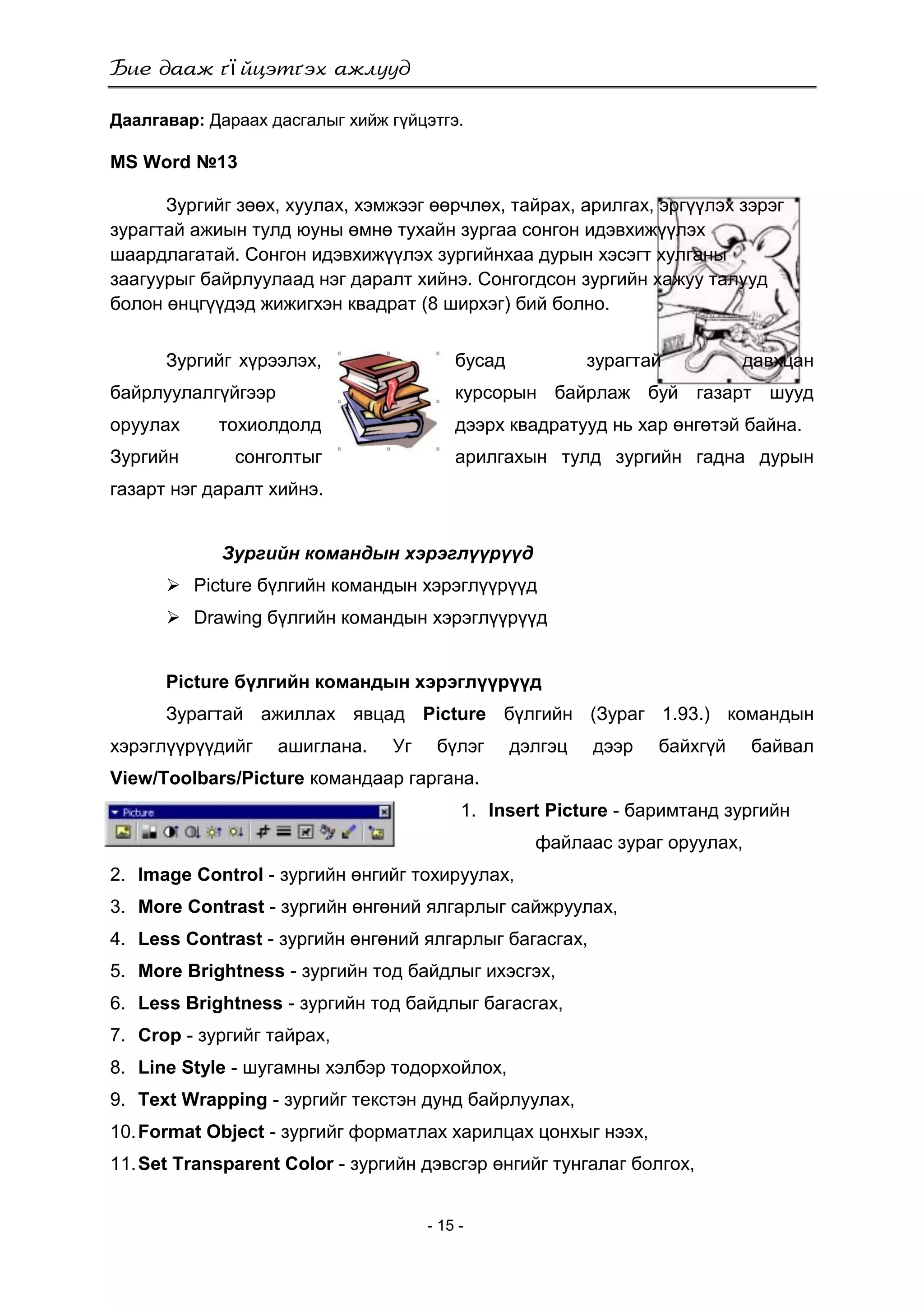 ї
- 15 -
Даалгавар: Дараах дасгалыг хийж гүйцэтгэ.
MS Word №13
Зургийг зөөх, хуулах, хэмжээг өөрчлөх, тайрах, арилгах, эргүүлэх зэрэг
зурагтай ажиын тулд юуны өмнө тухайн зургаа сонгон идэвхижүүлэх
шаардлагатай. Сонгон идэвхижүүлэх зургийнхаа дурын хэсэгт хулганы
заагуурыг байрлуулаад нэг даралт хийнэ. Сонгогдсон зургийн хажуу талууд
болон өнцгүүдэд жижигхэн квадрат (8 ширхэг) бий болно.
Зургийг хүрээлэх, бусад зурагтай давхцан
байрлуулалгүйгээр курсорын байрлаж буй газарт шууд
оруулах тохиолдолд дээрх квадратууд нь хар өнгөтэй байна.
Зургийн сонголтыг арилгахын тулд зургийн гадна дурын
газарт нэг даралт хийнэ.
Зургийн командын хэрэглүүрүүд
 Picture бүлгийн командын хэрэглүүрүүд
 Drawing бүлгийн командын хэрэглүүрүүд
Picture бүлгийн командын хэрэглүүрүүд
Зурагтай ажиллах явцад Picture бүлгийн (Зураг 1.93.) командын
хэрэглүүрүүдийг ашиглана. Уг бүлэг дэлгэц дээр байхгүй байвал
View/Toolbars/Picture командаар гаргана.
1. Insert Picture - баримтанд зургийн
файлаас зураг оруулах,
2. Image Control - зургийн өнгийг тохируулах,
3. More Contrast - зургийн өнгөний ялгарлыг сайжруулах,
4. Less Contrast - зургийн өнгөний ялгарлыг багасгах,
5. More Brightness - зургийн тод байдлыг ихэсгэх,
6. Less Brightness - зургийн тод байдлыг багасгах,
7. Crop - зургийг тайрах,
8. Line Style - шугамны хэлбэр тодорхойлох,
9. Text Wrapping - зургийг текстэн дунд байрлуулах,
10.Format Object - зургийг форматлах харилцах цонхыг нээх,
11.Set Transparent Color - зургийн дэвсгэр өнгийг тунгалаг болгох,
 