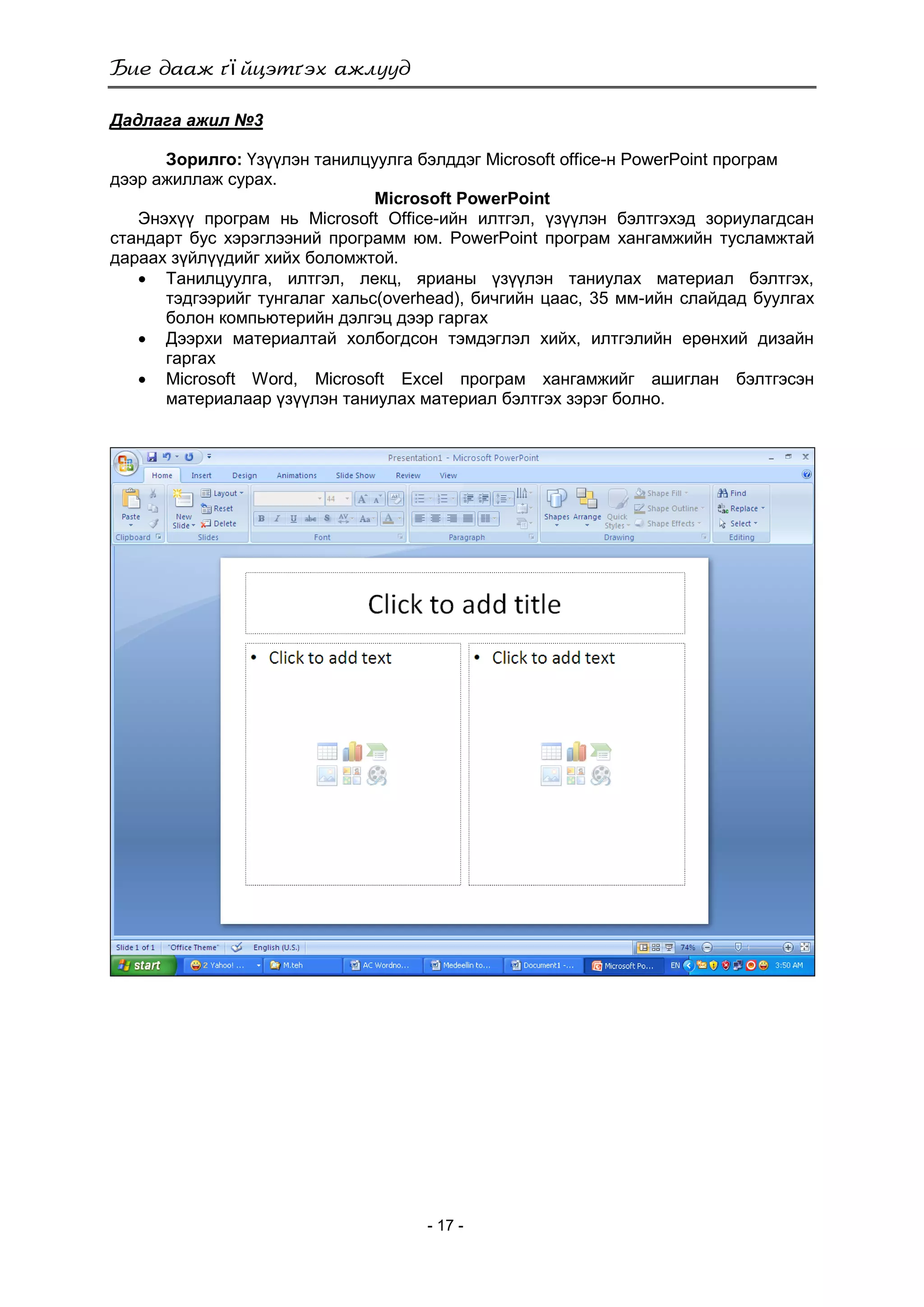 ї
- 17 -
Дадлага ажил №3
Зорилго: Үзүүлэн танилцуулга бэлддэг Microsoft office-н PowerPoint програм
дээр ажиллаж сурах.
Microsoft PowerPoint
Энэхүү програм нь Microsoft Office-ийн илтгэл, үзүүлэн бэлтгэхэд зориулагдсан
стандарт бус хэрэглээний программ юм. PowerPoint програм хангамжийн тусламжтай
дараах зүйлүүдийг хийх боломжтой.
 Танилцуулга, илтгэл, лекц, ярианы үзүүлэн таниулах материал бэлтгэх,
тэдгээрийг тунгалаг хальс(overhead), бичгийн цаас, 35 мм-ийн слайдад буулгах
болон компьютерийн дэлгэц дээр гаргах
 Дээрхи материалтай холбогдсон тэмдэглэл хийх, илтгэлийн ерөнхий дизайн
гаргах
 Microsoft Word, Microsoft Exсel програм хангамжийг ашиглан бэлтгэсэн
материалаар үзүүлэн таниулах материал бэлтгэх зэрэг болно.
 