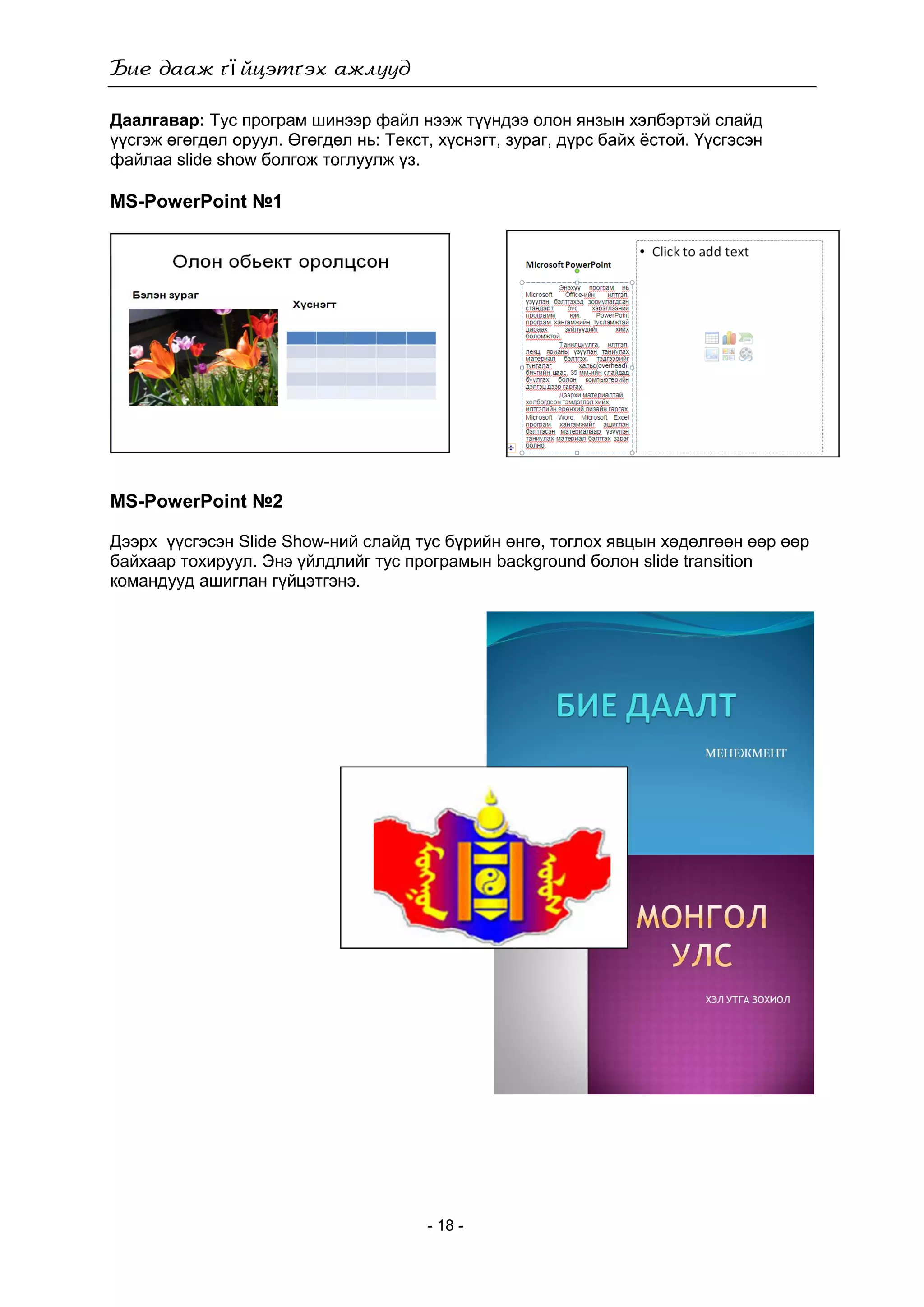 ї
- 18 -
Даалгавар: Тус програм шинээр файл нээж түүндээ олон янзын хэлбэртэй слайд
үүсгэж өгөгдөл оруул. Өгөгдөл нь: Текст, хүснэгт, зураг, дүрс байх ѐстой. Үүсгэсэн
файлаа slide show болгож тоглуулж үз.
MS-PowerPoint №1
MS-PowerPoint №2
Дээрх үүсгэсэн Slide Show-ний слайд тус бүрийн өнгө, тоглох явцын хөдөлгөөн өөр өөр
байхаар тохируул. Энэ үйлдлийг тус програмын background болон slide transition
командууд ашиглан гүйцэтгэнэ.
 
