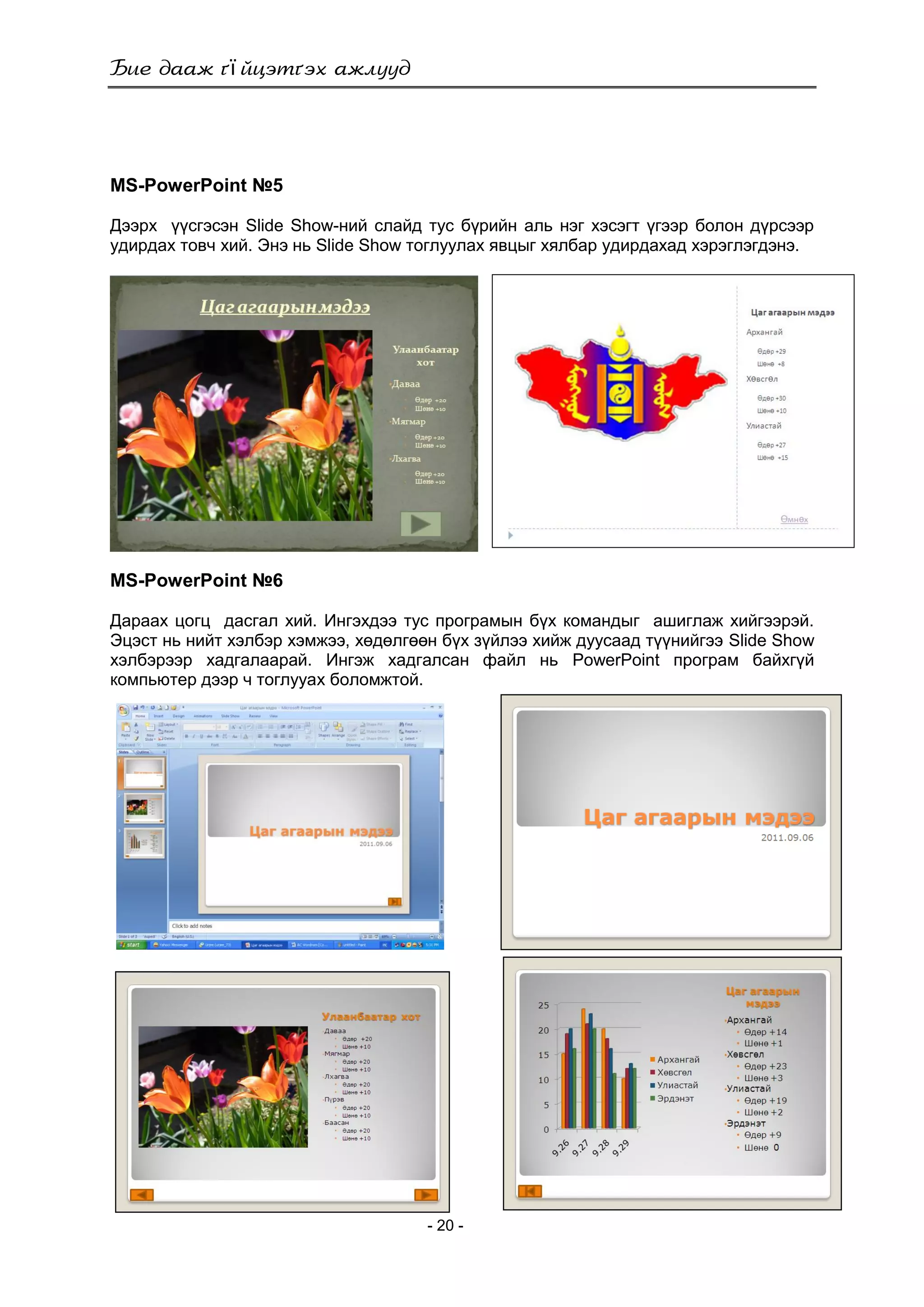 ї
- 20 -
MS-PowerPoint №5
Дээрх үүсгэсэн Slide Show-ний слайд тус бүрийн аль нэг хэсэгт үгээр болон дүрсээр
удирдах товч хий. Энэ нь Slide Show тоглуулах явцыг хялбар удирдахад хэрэглэгдэнэ.
MS-PowerPoint №6
Дараах цогц дасгал хий. Ингэхдээ тус програмын бүх командыг ашиглаж хийгээрэй.
Эцэст нь нийт хэлбэр хэмжээ, хөдөлгөөн бүх зүйлээ хийж дуусаад түүнийгээ Slide Show
хэлбэрээр хадгалаарай. Ингэж хадгалсан файл нь PowerPoint програм байхгүй
компьютер дээр ч тоглууах боломжтой.
 
