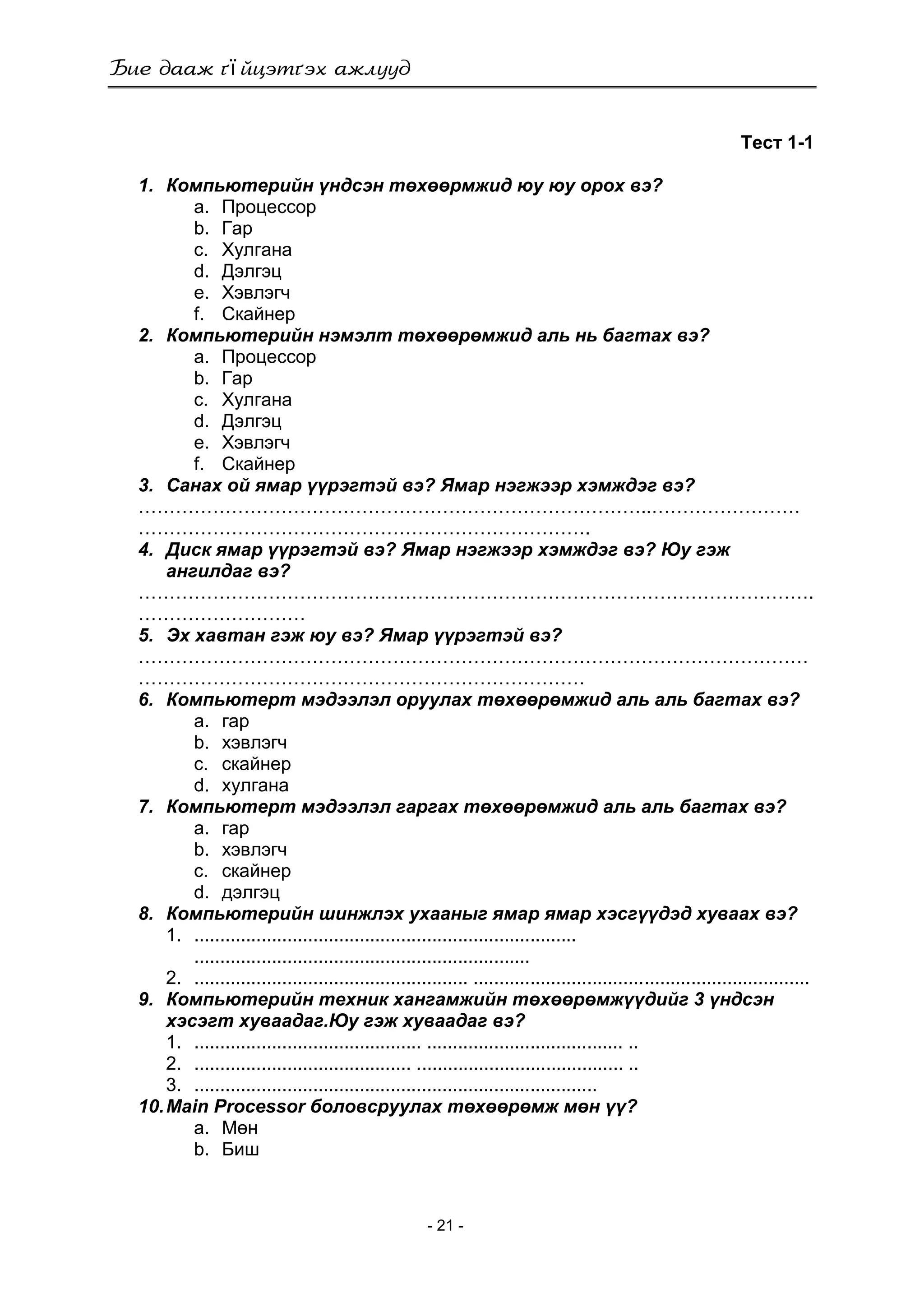 ї
- 21 -
Тест 1-1
1. Компьютерийн үндсэн төхөөрмжид юу юу орох вэ?
a. Процессор
b. Гар
c. Хулгана
d. Дэлгэц
e. Хэвлэгч
f. Скайнер
2. Компьютерийн нэмэлт төхөөрөмжид аль нь багтах вэ?
a. Процессор
b. Гар
c. Хулгана
d. Дэлгэц
e. Хэвлэгч
f. Скайнер
3. Санах ой ямар үүрэгтэй вэ? Ямар нэгжээр хэмждэг вэ?
………………………………………………………………………..……………………
……………………………………………………………….
4. Диск ямар үүрэгтэй вэ? Ямар нэгжээр хэмждэг вэ? Юу гэж
ангилдаг вэ?
……………………………………………………………………………………………….
………………………
5. Эх хавтан гэж юу вэ? Ямар үүрэгтэй вэ?
………………………………………………………………………………………………
………………………………………………………………
6. Компьютерт мэдээлэл оруулах төхөөрөмжид аль аль багтах вэ?
a. гар
b. хэвлэгч
c. скайнер
d. хулгана
7. Компьютерт мэдээлэл гаргах төхөөрөмжид аль аль багтах вэ?
a. гар
b. хэвлэгч
c. скайнер
d. дэлгэц
8. Компьютерийн шинжлэх ухааныг ямар ямар хэсгүүдэд хуваах вэ?
1. ..........................................................................
.................................................................
2. ..................................................... .................................................................
9. Компьютерийн техник хангамжийн төхөөрөмжүүдийг 3 үндсэн
хэсэгт хуваадаг.Юу гэж хуваадаг вэ?
1. ............................................ ...................................... ..
2. .......................................... ........................................ ..
3. ..............................................................................
10.Main Processor боловсруулах төхөөрөмж мөн үү?
a. Мөн
b. Биш
 