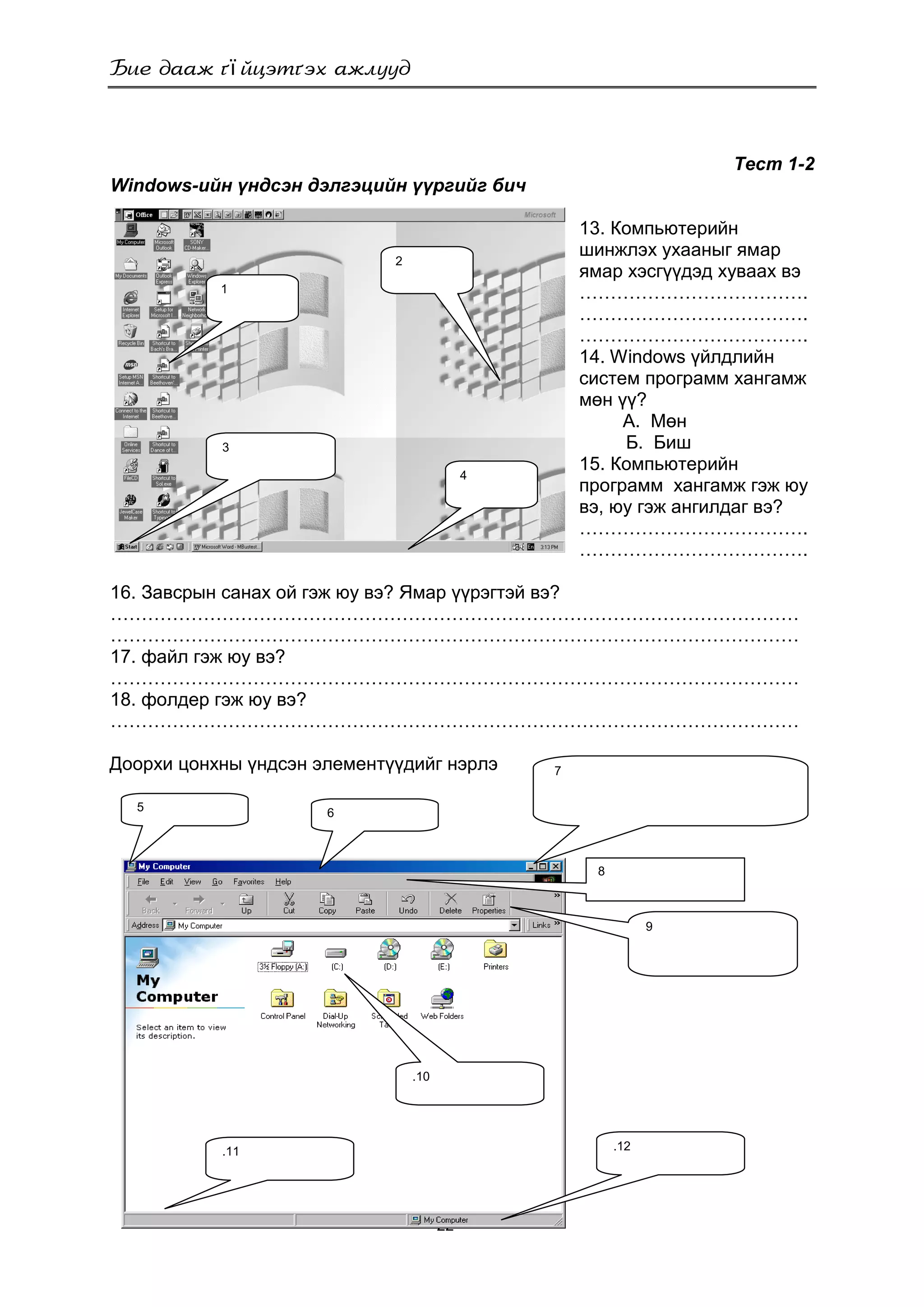 ї
- 22 -
1
3
2
4
Тест 1-2
Windows-ийн үндсэн дэлгэцийн үүргийг бич
13. Компьютерийн
шинжлэх ухааныг ямар
ямар хэсгүүдэд хуваах вэ
……………………………….
……………………………….
……………………………….
14. Windows үйлдлийн
систем программ хангамж
мөн үү?
А. Мөн
Б. Биш
15. Компьютерийн
программ хангамж гэж юу
вэ, юу гэж ангилдаг вэ?
……………………………….
……………………………….
16. Завсрын санах ой гэж юу вэ? Ямар үүрэгтэй вэ?
…………………………………………………………………………………………………
…………………………………………………………………………………………………
17. файл гэж юу вэ?
…………………………………………………………………………………………………
18. фолдер гэж юу вэ?
…………………………………………………………………………………………………
Доорхи цонхны үндсэн элементүүдийг нэрлэ
.11
5 6
7
8
9
.10
.12
 