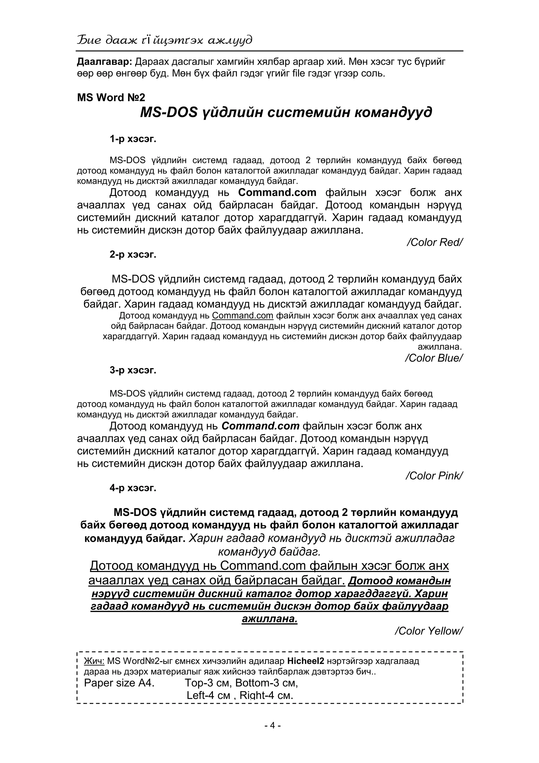 ї
- 4 -
Даалгавар: Дараах дасгалыг хамгийн хялбар аргаар хий. Мөн хэсэг тус бүрийг
өөр өөр өнгөөр буд. Мөн бүх файл гэдэг үгийг file гэдэг үгээр соль.
MS Word №2
MS-DOS үйдлийн системийн командууд
1-р хэсэг.
MS-DOS үйдлийн системд гадаад, дотоод 2 төрлийн командууд байх бөгөөд
дотоод командууд нь файл болон каталогтой ажилладаг командууд байдаг. Харин гадаад
командууд нь дисктэй ажилладаг командууд байдаг.
Дотоод командууд нь Command.com файлын хэсэг болж анх
ачааллах үед санах ойд байрласан байдаг. Дотоод командын нэрүүд
системийн дискний каталог дотор харагддаггүй. Харин гадаад командууд
нь системийн дискэн дотор байх файлуудаар ажиллана.
/Color Red/
2-р хэсэг.
MS-DOS үйдлийн системд гадаад, дотоод 2 төрлийн командууд байх
бөгөөд дотоод командууд нь файл болон каталогтой ажилладаг командууд
байдаг. Харин гадаад командууд нь дисктэй ажилладаг командууд байдаг.
Дотоод командууд нь Command.com файлын хэсэг болж анх ачааллах үед санах
ойд байрласан байдаг. Дотоод командын нэрүүд системийн дискний каталог дотор
харагддаггүй. Харин гадаад командууд нь системийн дискэн дотор байх файлуудаар
ажиллана.
/Color Blue/
3-р хэсэг.
MS-DOS үйдлийн системд гадаад, дотоод 2 төрлийн командууд байх бөгөөд
дотоод командууд нь файл болон каталогтой ажилладаг командууд байдаг. Харин гадаад
командууд нь дисктэй ажилладаг командууд байдаг.
Дотоод командууд нь Command.com файлын хэсэг болж анх
ачааллах үед санах ойд байрласан байдаг. Дотоод командын нэрүүд
системийн дискний каталог дотор харагддаггүй. Харин гадаад командууд
нь системийн дискэн дотор байх файлуудаар ажиллана.
/Color Pink/
4-р хэсэг.
MS-DOS үйдлийн системд гадаад, дотоод 2 төрлийн командууд
байх бөгөөд дотоод командууд нь файл болон каталогтой ажилладаг
командууд байдаг. Харин гадаад командууд нь дисктэй ажилладаг
командууд байдаг.
Дотоод командууд нь Command.com файлын хэсэг болж анх
ачааллах үед санах ойд байрласан байдаг. Дотоод командын
нэрүүд системийн дискний каталог дотор харагддаггүй. Харин
гадаад командууд нь системийн дискэн дотор байх файлуудаар
ажиллана.
/Color Yellow/
Жич: MS Word№2-ыг ємнєх хичээлийн адилаар Hicheel2 нэртэйгээр хадгалаад
дараа нь дээрх материалыг яаж хийснээ тайлбарлаж дэвтэртээ бич..
Paper size A4. Top-3 см, Bottom-3 см,
Left-4 см , Right-4 см.
 