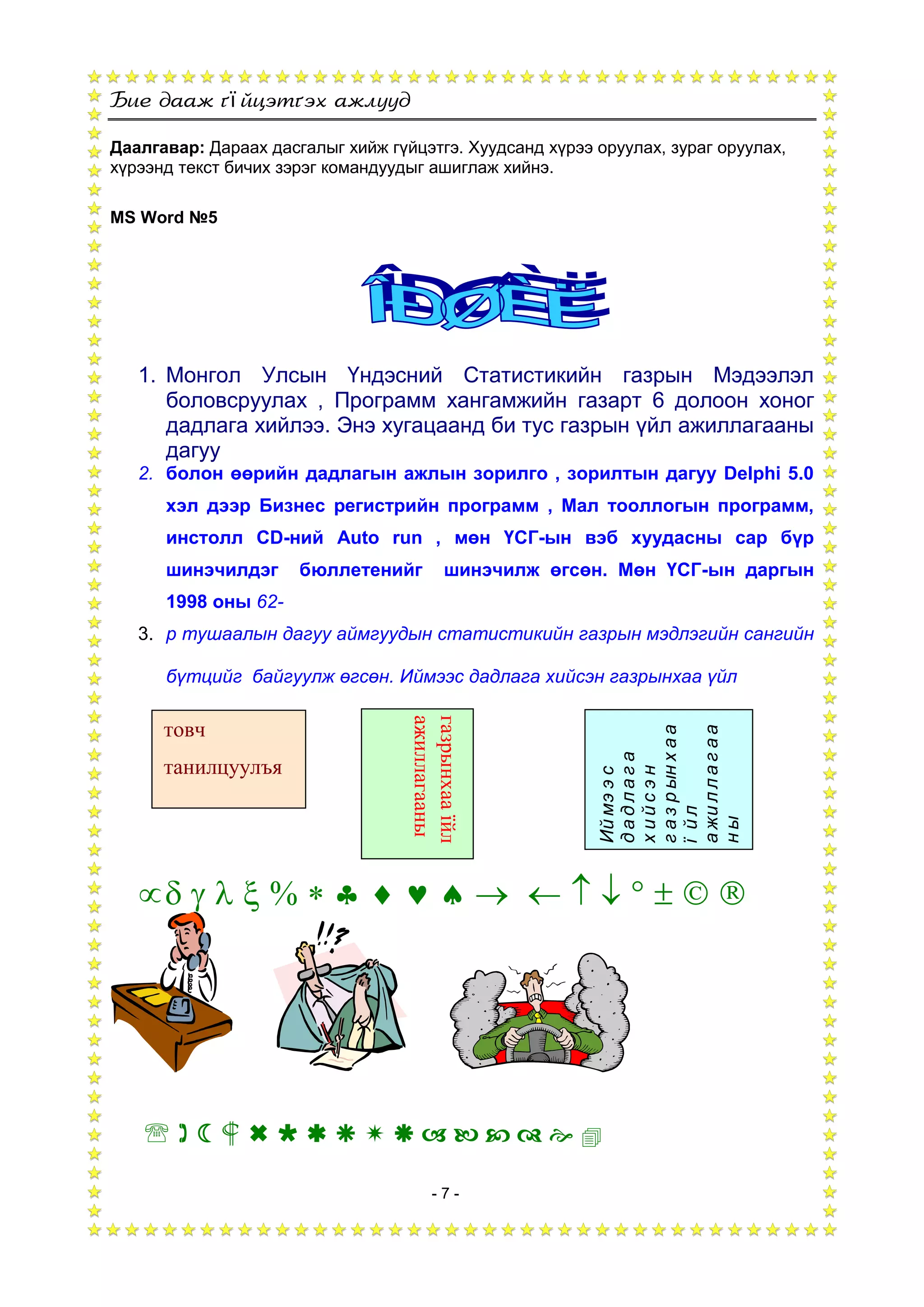 ї
- 7 -
Даалгавар: Дараах дасгалыг хийж гүйцэтгэ. Хуудсанд хүрээ оруулах, зураг оруулах,
хүрээнд текст бичих зэрэг командуудыг ашиглаж хийнэ.
MS Word №5
1. Монгол Улсын Үндэсний Статистикийн газрын Мэдээлэл
боловсруулах , Программ хангамжийн газарт 6 долоон хоног
дадлага хийлээ. Энэ хугацаанд би тус газрын үйл ажиллагааны
дагуу
2. болон өөрийн дадлагын ажлын зорилго , зорилтын дагуу Delphi 5.0
хэл дээр Бизнес регистрийн программ , Мал тооллогын программ,
инстолл CD-ний Auto run , мөн ҮСГ-ын вэб хуудасны сар бүр
шинэчилдэг бюллетенийг шинэчилж өгсөн. Мөн ҮСГ-ын даргын
1998 оны 62-
3. р тушаалын дагуу аймгуудын статистикийн газрын мэдлэгийн сангийн
бүтцийг байгуулж өгсөн. Иймээс дадлага хийсэн газрынхаа үйл
                 
               
товч
танилцуулъя
газрынхааїйл
ажиллагааны
Иймээс
дадлага
хийсэн
газрынхаа
їйл
ажиллагаа
ны
 