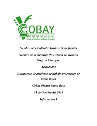 Nombre del estudiante: Gustavo Solís fuentes
Nombre de la maestra: ISC. María del Rosario
Raygoza Velázquez
Actividad#2
Documento de ambiente de trabajo procesador de
textos Word
Cobay Plantel Santa Rosa
15 de Octubre del 2014
Informática I