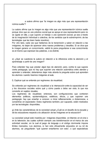 ideológica o política, no se logra la reorganización escolar que supuestamente se
busca promover.
d) ¿Por qué la autora afirma que “la imagen es algo más que una representación
icónica suelta”?
La autora afirma que la imagen es algo más que una representación icónica suelta
porque dice que es una práctica social que se apoya en esa representación pero no
se agota en ella, y que supone un trabajo o una operación (social, ya sea a través
de la imaginación individual o colectiva, de los sentidos que le sobreimprimir, de las
tecnologías que las traen hasta nosotros).
Por otro lado, cada vez que hablamos de la transmisión y saber en relación a las
imágenes, no dejan de aparecer otros nuevos problemas y desafíos. Si se dice que
la imagen genera un conocimiento, valdrá la pena preguntarse si ese conocimiento
es el mismo que expresan las palabras, o es distinto
e) ¿Qué se cuestiona la autora en relación a la diferencia entre la atención y el
aprendizaje a partir de una imagen?
Para entender hay que prestar algún tipo de atención, pero, contra lo que supone
cierta pedagogía, que no hay que suponer una relación automática entre atender y
aprender o entender, deberíamos dejar más abierta la pregunta sobre qué aprenden
los alumnos cuando traemos imágenes al aula.
f) Explicar qué se entiende por regímenes de visualidad.
Se entiende por regímenes de visualidad a la intersección entre la capacidad de ver
y los discursos sociales sobre qué y cómo puede o debe ser visto, lo que nos
convierte en sujetos visuales.
Los regímenes de visualidad, entonces, son configuraciones que contienen
elementos políticos, epistemológicos, estéticos, éticos, y que suponen una
pedagogía: hay que enseñar a conocer, a mirar reflexivamente, a distanciarse, a
convertirse en espectador. Estos regímenes también, por supuesto, están mediados
por las tecnologías disponibles.
g) Ante las características de la sociedad actual ¿Cuál es el desafío de la escuela y
de los educadores respecto a la utilización de las imágenes en la educación?
La sociedad actual está invadida por imágenes disponibles en Internet, en el cine o
en la televisión, las cuales sufrirán siempre una transformación en el marco de una
actividad escolar, en la cual el juego de lenguaje o el código dominante impone
límites marcados. Los alumnos, si han sido eficazmente educados en su rol de
alumnos, se preguntarán “qué quieren enseñarme con esto”, o qué expectativas
 