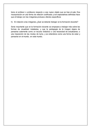 tiene el profesor o profesora respecto a ese nuevo objeto que se trae al aula. Esa
incorporación en una forma de relación codificada y con expectativas definidas hace
que el trabajo con las imágenes produzca efectos específicos
h) En relación a las imágenes ¿Qué se debería trabajar en la formación docente?
Sería importante que en la formación docente se empezara a trabajar más sobre las
formas de visualidad instaladas, y que la pedagogía de la imagen dejara de
pensarse solamente como un recurso didáctico o una necesidad de actualizarse, o
una imposición de las modas de turno, y se entendiera como una forma de estar y
pensarse en el mundo, en este mundo.
 