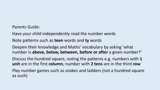 Parents Guide:
Have your child independently read the number words
Note patterns such as teen words and ty words
Deepen their knowledge and Maths’ vocabulary by asking ‘what
number is above, below, between, before or after a given number?’
Discuss the hundred square, noting the patterns e.g. numbers with 1
unit are in the first column, number with 2 tens are in the third row
Play number games such as snakes and ladders (not a hundred square
as such)
 