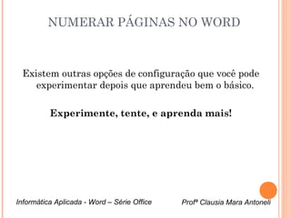 NUMERAR PÁGINAS NO WORD 
Existem outras opções de configuração que você pode 
experimentar depois que aprendeu bem o básico. 
Experimente, tente, e aprenda mais! 
Informática Aplicada - Word – Série Office Profª Clausia Mara Antoneli 

